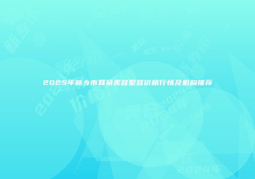 2025年新乡市耳朵美容整容价格行情及机构推荐