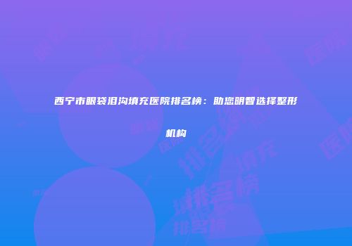 西宁市眼袋泪沟填充医院排名榜：助您明智选择整形机构