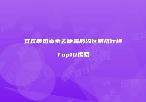 宜宾市肉毒素去除鼻唇沟医院排行榜Top10揭晓