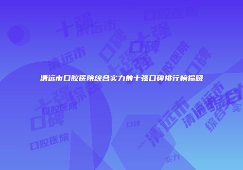 清远市口腔医院综合实力前十强口碑排行榜揭晓