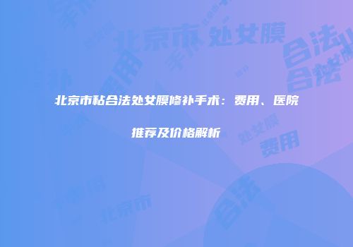 北京市粘合法处女膜修补手术：费用、医院推荐及价格解析
