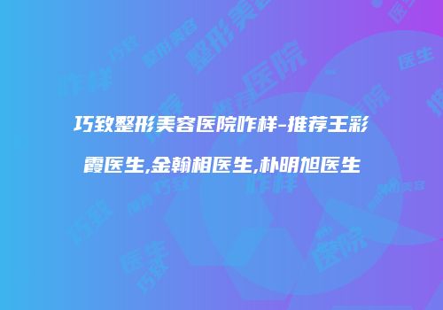巧致整形美容医院咋样-推荐王彩霞医生,金翰相医生,朴明旭医生