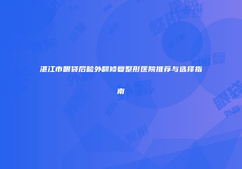 湛江市眼袋后睑外翻修复整形医院推荐与选择指南