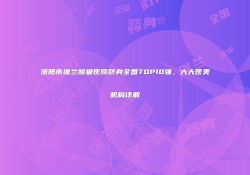 洛阳市维兰除皱医院跻身全国TOP10强，六大医美机构详解