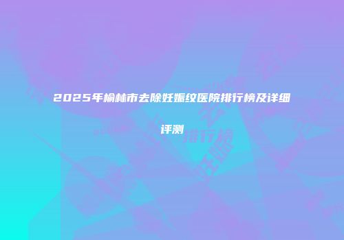 2025年榆林市去除妊娠纹医院排行榜及详细评测