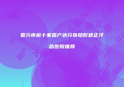 嘉兴市前十家国产达芬奇隐形矫正牙齿医院推荐