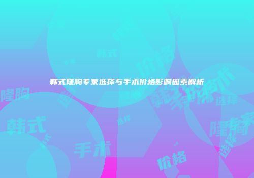 韩式隆胸专家选择与手术价格影响因素解析