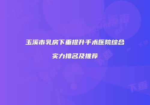 玉溪市乳房下垂提升手术医院综合实力排名及推荐