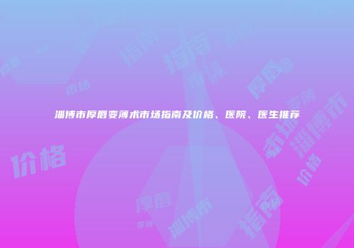 淄博市厚唇变薄术市场指南及价格、医院、医生推荐
