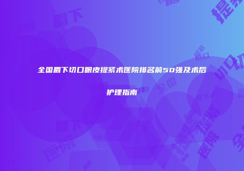 全国眉下切口眼皮提紧术医院排名前50强及术后护理指南