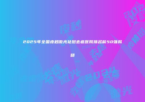 2025年全国皮秒激光祛斑去痣医院排名前50强揭晓