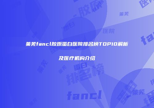 莱芜fancl胶原蛋白医院排名榜TOP10解析及医疗机构介绍