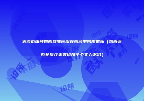 鸡西市面颊凹陷线雕医院在榜名单刚刚更新（鸡西张晓艳医疗美容诊所个个实力不俗）