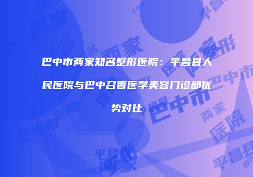 巴中市两家知名整形医院：平昌县人民医院与巴中召香医学美容门诊部优势对比