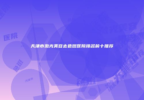 天津市激光美容去色斑医院排名前十推荐
