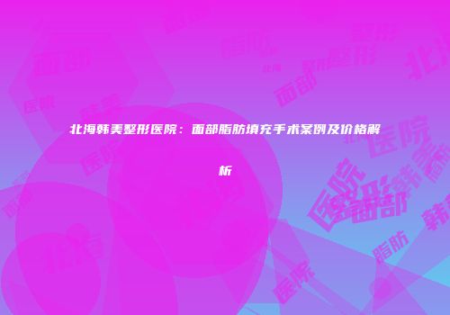 北海韩美整形医院：面部脂肪填充手术案例及价格解析