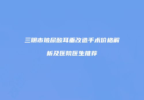 三明市玻尿酸耳垂改造手术价格解析及医院医生推荐