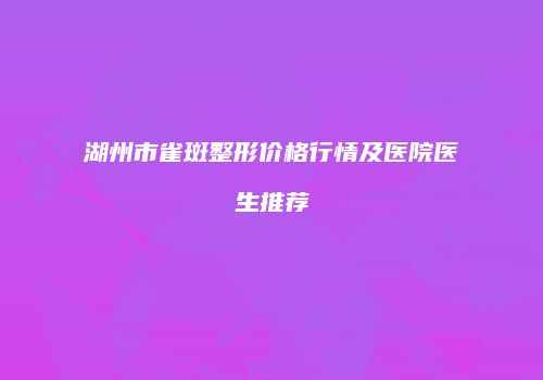 湖州市雀斑整形价格行情及医院医生推荐