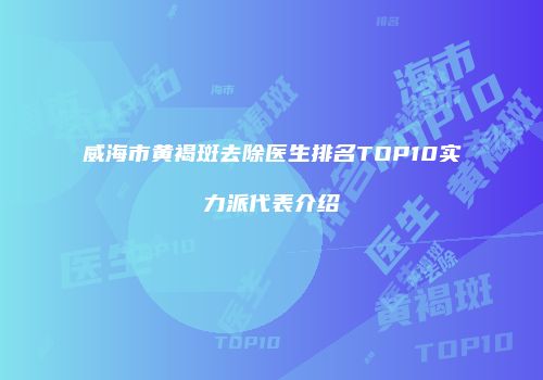 威海市黄褐斑去除医生排名TOP10实力派代表介绍