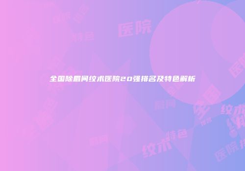 全国除眉间纹术医院20强排名及特色解析