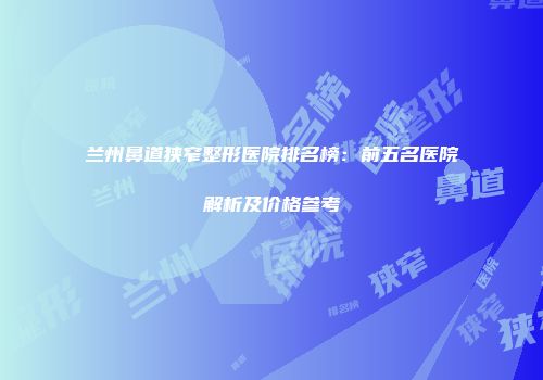 兰州鼻道狭窄整形医院排名榜：前五名医院解析及价格参考