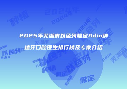 2025年芜湖市以色列雅定Adin种植牙口腔医生排行榜及专家介绍