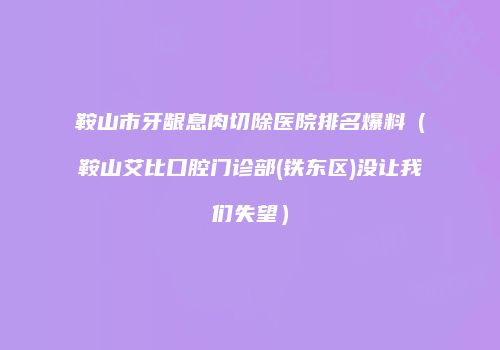 鞍山市牙龈息肉切除医院排名爆料（鞍山艾比口腔门诊部(铁东区)没让我们失望）