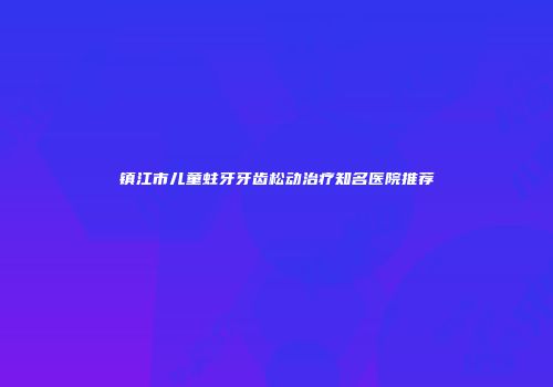 镇江市儿童蛀牙牙齿松动治疗知名医院推荐