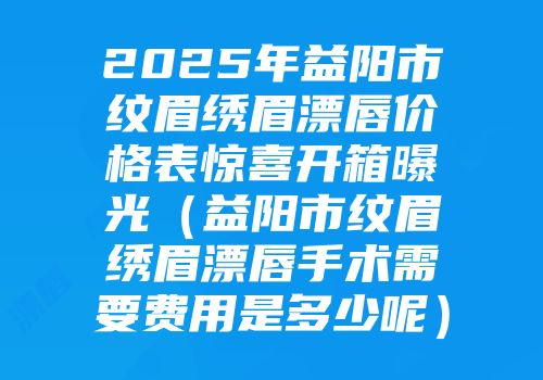 2025年益阳市纹眉绣眉漂唇价格表惊喜开箱曝光（益阳市纹眉绣眉漂唇手术需要费用是多少呢）