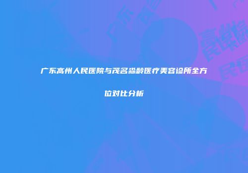 广东高州人民医院与茂名淼龄医疗美容诊所全方位对比分析