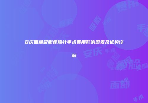 安庆面部吸脂瘦脸针手术费用影响因素及优势详解