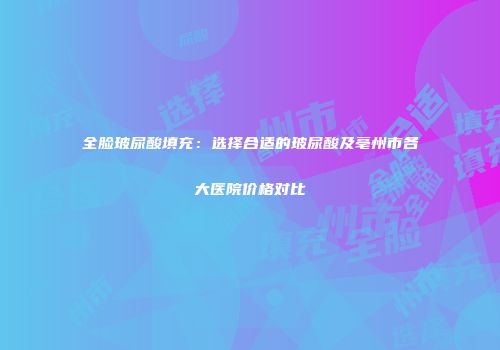 全脸玻尿酸填充：选择合适的玻尿酸及亳州市各大医院价格对比