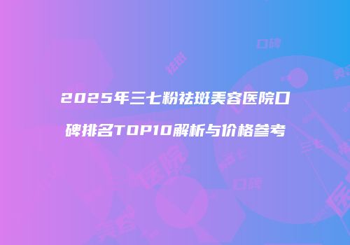 2025年三七粉祛斑美容医院口碑排名TOP10解析与价格参考