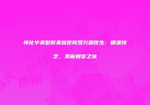 怀化华美整形美容医院罗兴源医生：精湛技艺，美丽蜕变之旅
