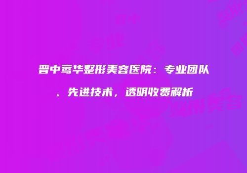 晋中莺华整形美容医院：专业团队、先进技术，透明收费解析