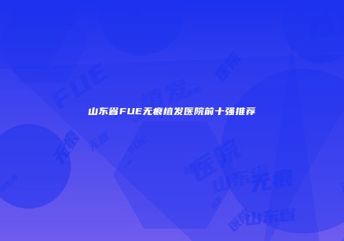 山东省FUE无痕植发医院前十强推荐