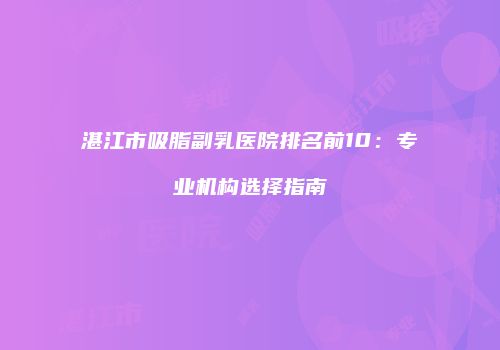 湛江市吸脂副乳医院排名前10：专业机构选择指南