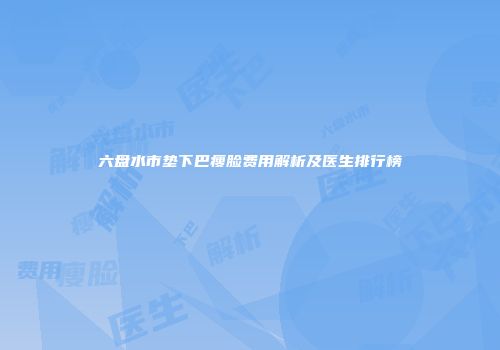 六盘水市垫下巴瘦脸费用解析及医生排行榜