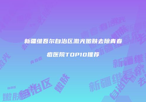 新疆维吾尔自治区激光嫩肤去除青春痘医院TOP10推荐