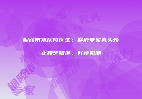 铜陵市水庆付医生：整形专家乳头矫正技艺精湛，好评如潮