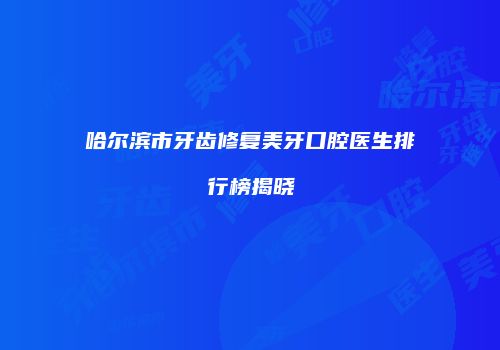 哈尔滨市牙齿修复美牙口腔医生排行榜揭晓
