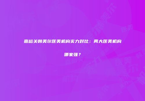 嘉峪关韩美尔医美机构实力对比：两大医美机构哪家强？