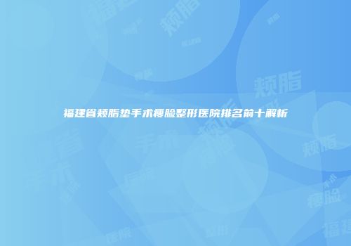 福建省颊脂垫手术瘦脸整形医院排名前十解析