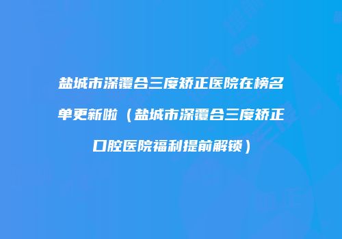 盐城市深覆合三度矫正医院在榜名单更新啦（盐城市深覆合三度矫正口腔医院福利提前解锁）