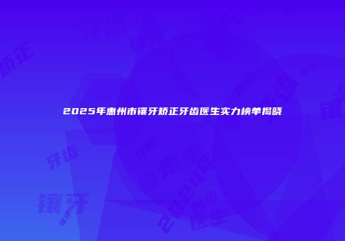 2025年惠州市镶牙矫正牙齿医生实力榜单揭晓