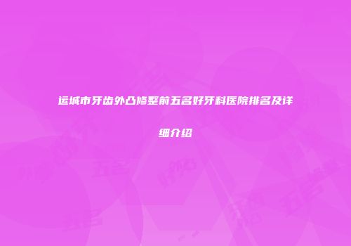 运城市牙齿外凸修整前五名好牙科医院排名及详细介绍