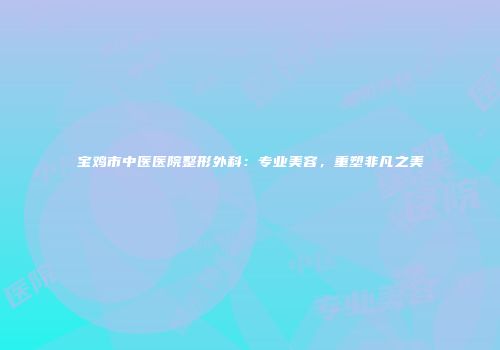 宝鸡市中医医院整形外科：专业美容，重塑非凡之美