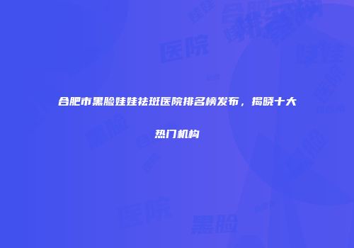 合肥市黑脸娃娃祛斑医院排名榜发布，揭晓十大热门机构