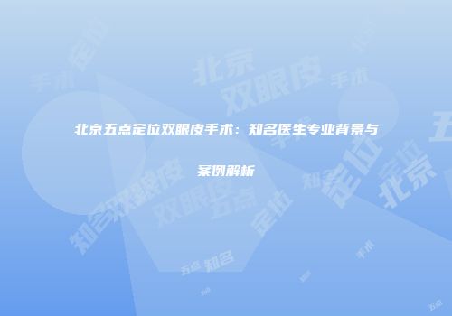 北京五点定位双眼皮手术：知名医生专业背景与案例解析