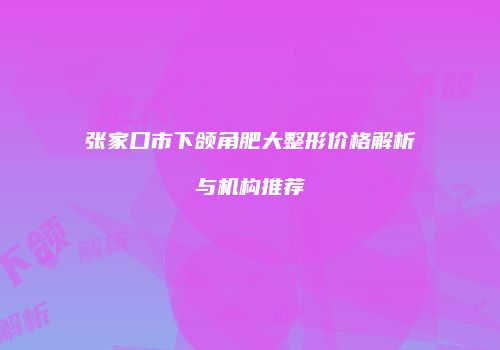 张家口市下颌角肥大整形价格解析与机构推荐